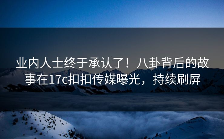 业内人士终于承认了！八卦背后的故事在17c扣扣传媒曝光，持续刷屏