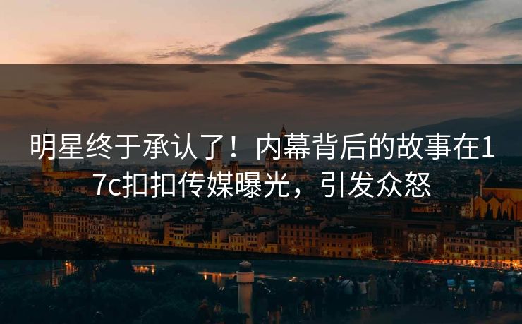 明星终于承认了！内幕背后的故事在17c扣扣传媒曝光，引发众怒