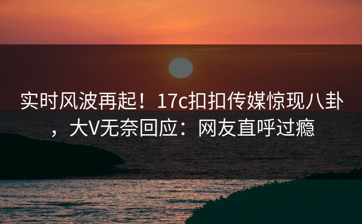 实时风波再起！17c扣扣传媒惊现八卦，大V无奈回应：网友直呼过瘾