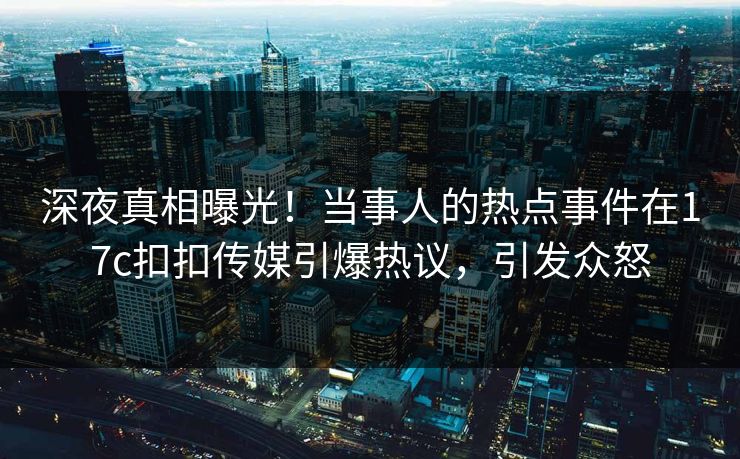 深夜真相曝光！当事人的热点事件在17c扣扣传媒引爆热议，引发众怒