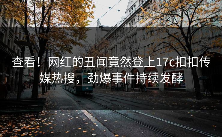 查看！网红的丑闻竟然登上17c扣扣传媒热搜，劲爆事件持续发酵