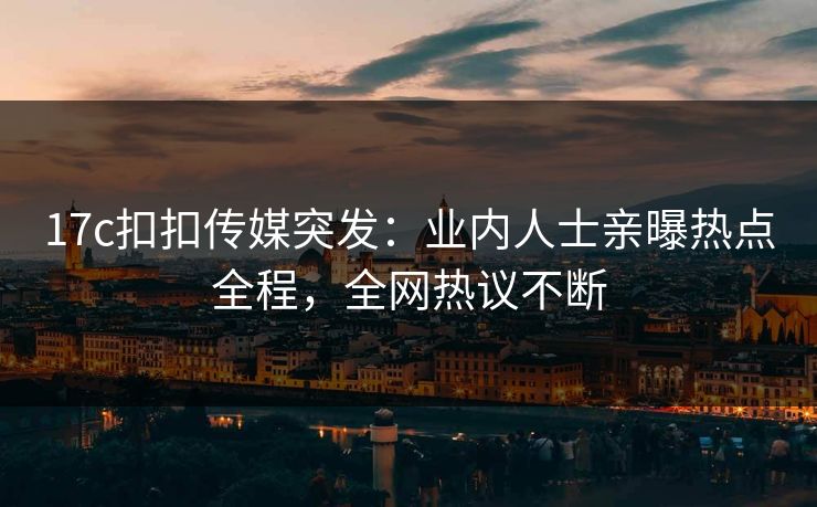 17c扣扣传媒突发：业内人士亲曝热点全程，全网热议不断