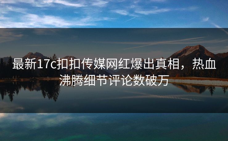 最新17c扣扣传媒网红爆出真相，热血沸腾细节评论数破万