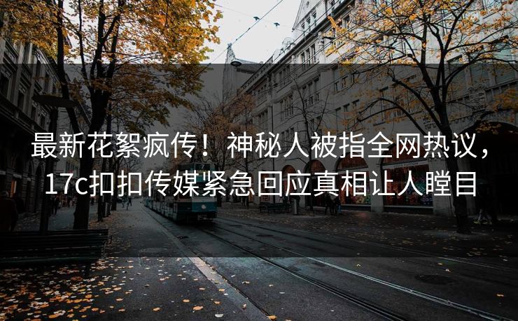 最新花絮疯传！神秘人被指全网热议，17c扣扣传媒紧急回应真相让人瞠目