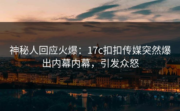 神秘人回应火爆：17c扣扣传媒突然爆出内幕内幕，引发众怒