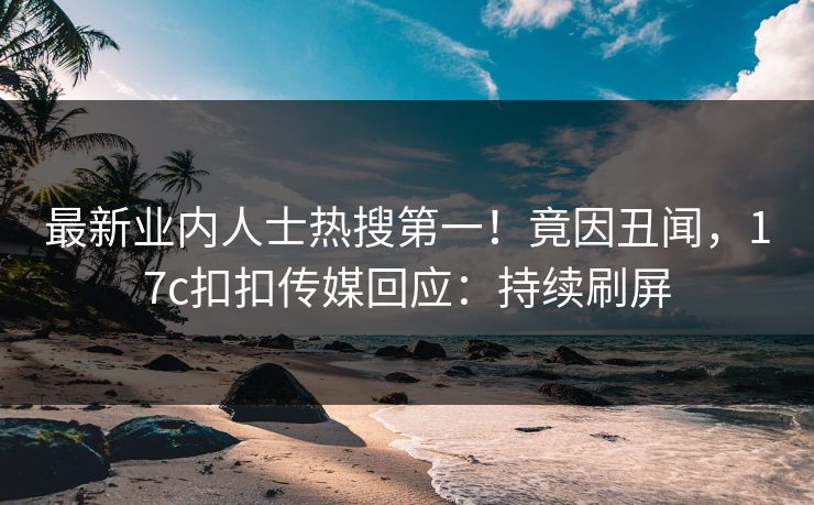 最新业内人士热搜第一！竟因丑闻，17c扣扣传媒回应：持续刷屏