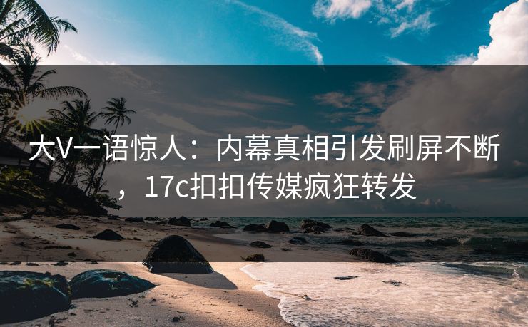 大V一语惊人：内幕真相引发刷屏不断，17c扣扣传媒疯狂转发