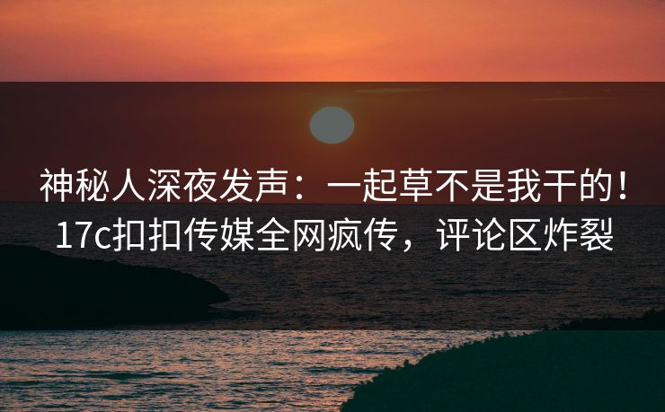 神秘人深夜发声：一起草不是我干的！17c扣扣传媒全网疯传，评论区炸裂