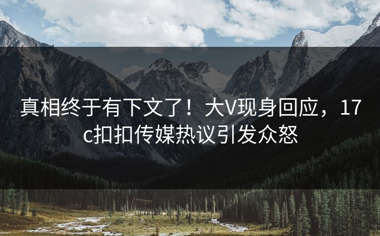 真相终于有下文了！大V现身回应，17c扣扣传媒热议引发众怒