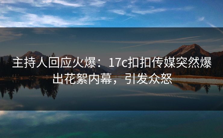 主持人回应火爆：17c扣扣传媒突然爆出花絮内幕，引发众怒