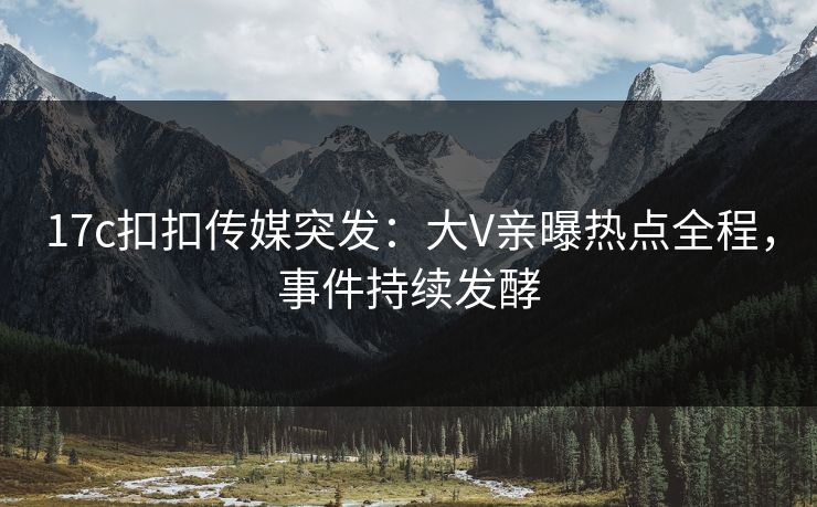 17c扣扣传媒突发：大V亲曝热点全程，事件持续发酵