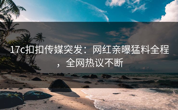 17c扣扣传媒突发：网红亲曝猛料全程，全网热议不断