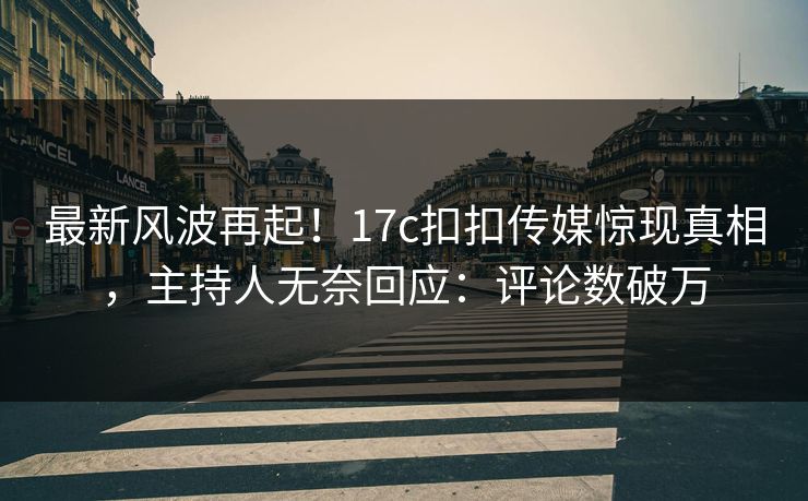 最新风波再起！17c扣扣传媒惊现真相，主持人无奈回应：评论数破万
