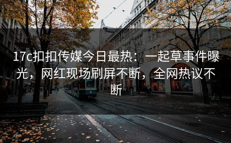 17c扣扣传媒今日最热：一起草事件曝光，网红现场刷屏不断，全网热议不断