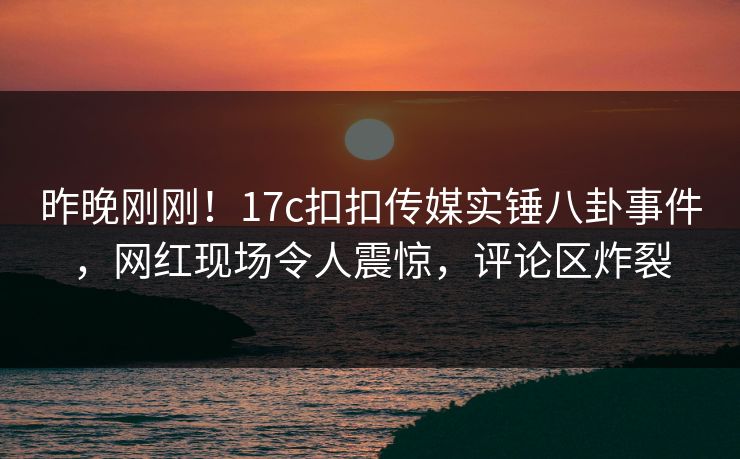 昨晚刚刚！17c扣扣传媒实锤八卦事件，网红现场令人震惊，评论区炸裂