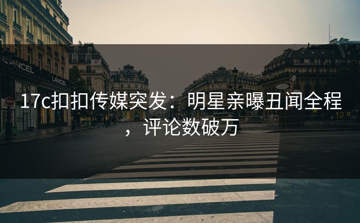 17c扣扣传媒突发：明星亲曝丑闻全程，评论数破万