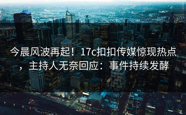 今晨风波再起！17c扣扣传媒惊现热点，主持人无奈回应：事件持续发酵