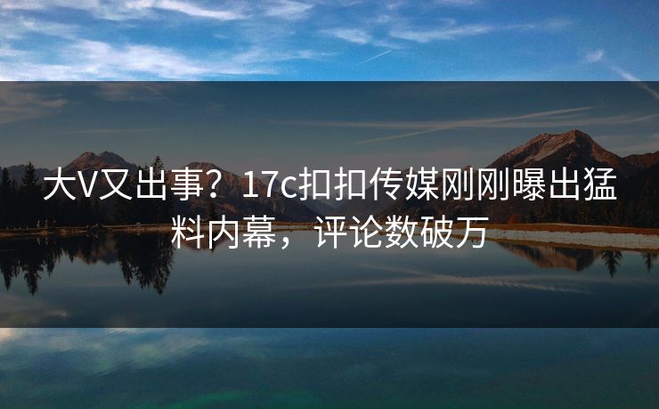 大V又出事？17c扣扣传媒刚刚曝出猛料内幕，评论数破万