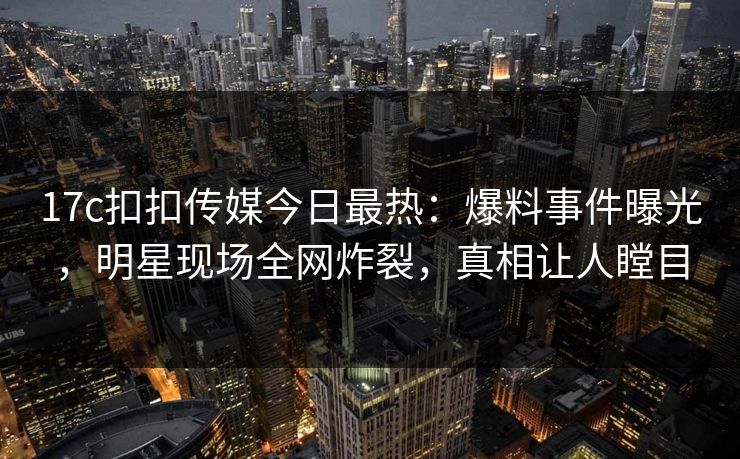 17c扣扣传媒今日最热：爆料事件曝光，明星现场全网炸裂，真相让人瞠目