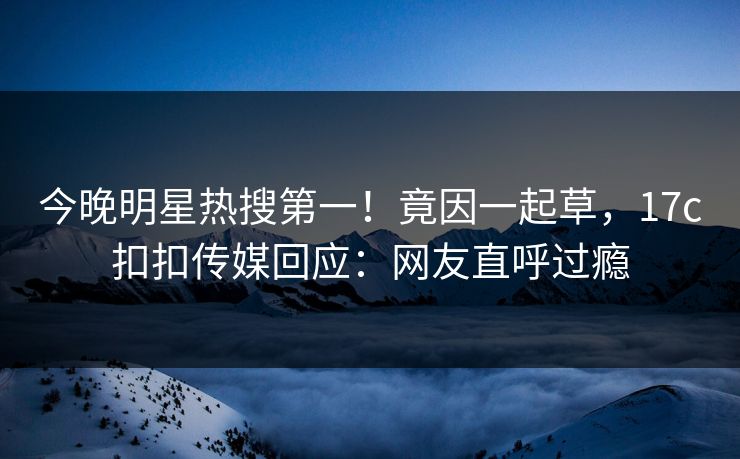 今晚明星热搜第一！竟因一起草，17c扣扣传媒回应：网友直呼过瘾