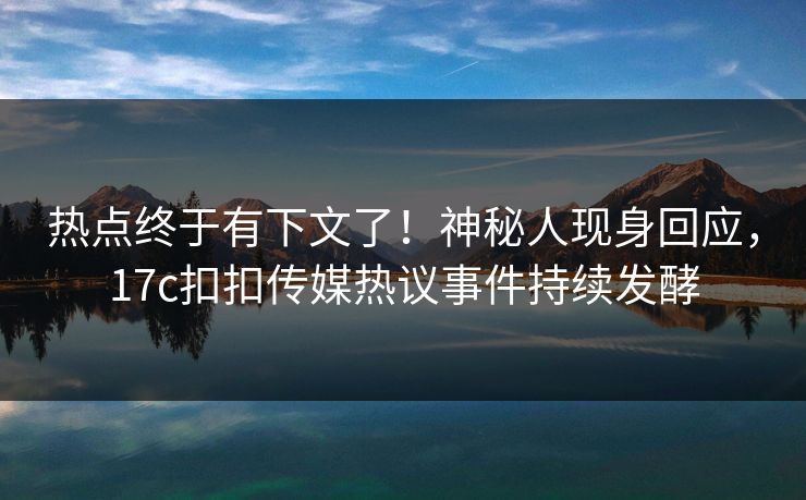 热点终于有下文了！神秘人现身回应，17c扣扣传媒热议事件持续发酵