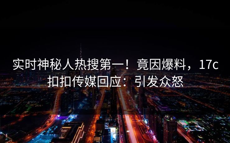 实时神秘人热搜第一！竟因爆料，17c扣扣传媒回应：引发众怒