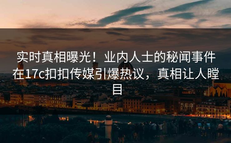 实时真相曝光！业内人士的秘闻事件在17c扣扣传媒引爆热议，真相让人瞠目