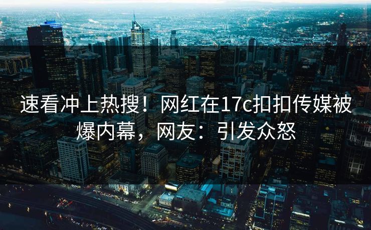 速看冲上热搜！网红在17c扣扣传媒被爆内幕，网友：引发众怒