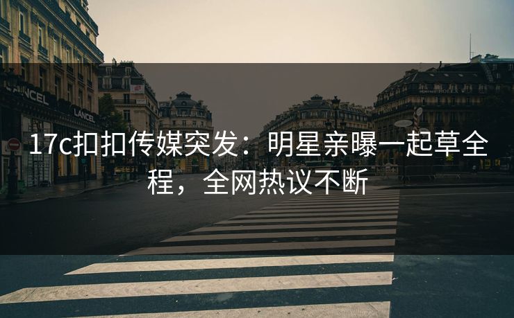 17c扣扣传媒突发：明星亲曝一起草全程，全网热议不断