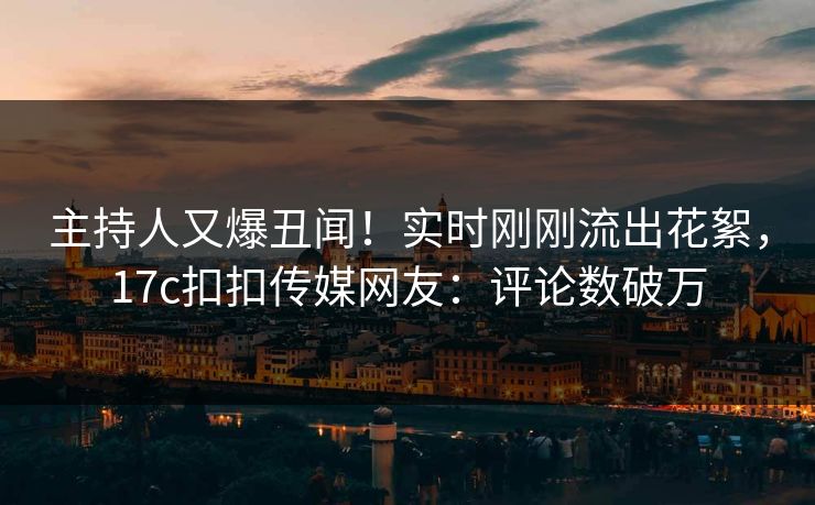 主持人又爆丑闻！实时刚刚流出花絮，17c扣扣传媒网友：评论数破万