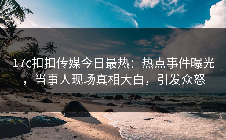 17c扣扣传媒今日最热：热点事件曝光，当事人现场真相大白，引发众怒