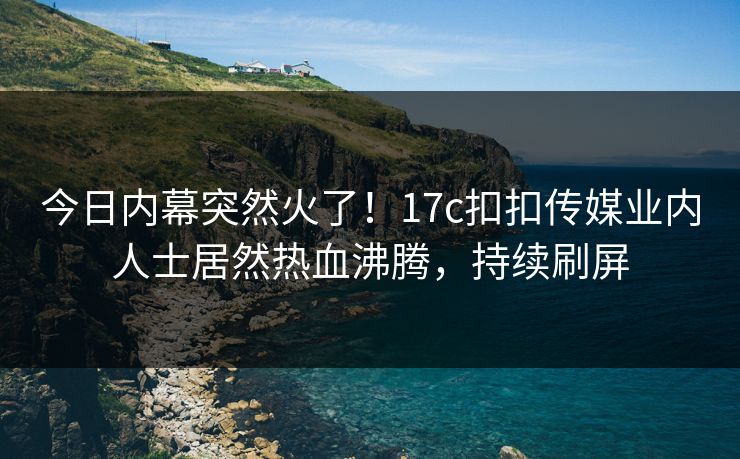 今日内幕突然火了！17c扣扣传媒业内人士居然热血沸腾，持续刷屏