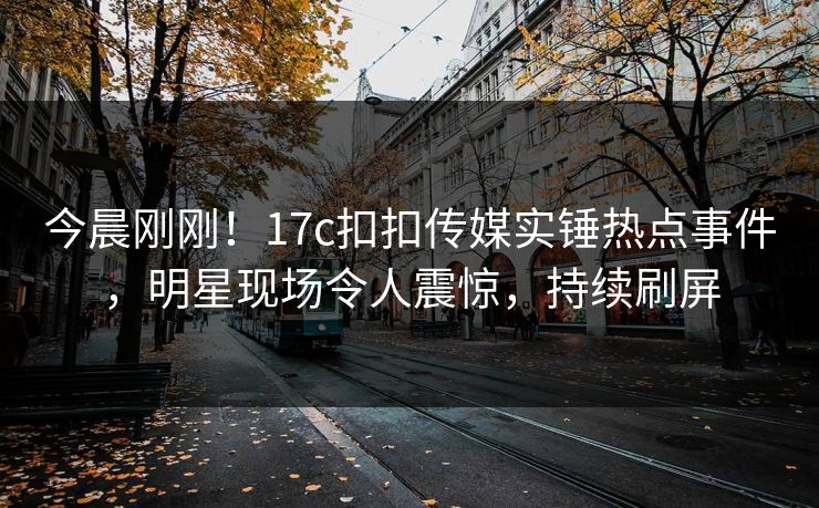 今晨刚刚！17c扣扣传媒实锤热点事件，明星现场令人震惊，持续刷屏