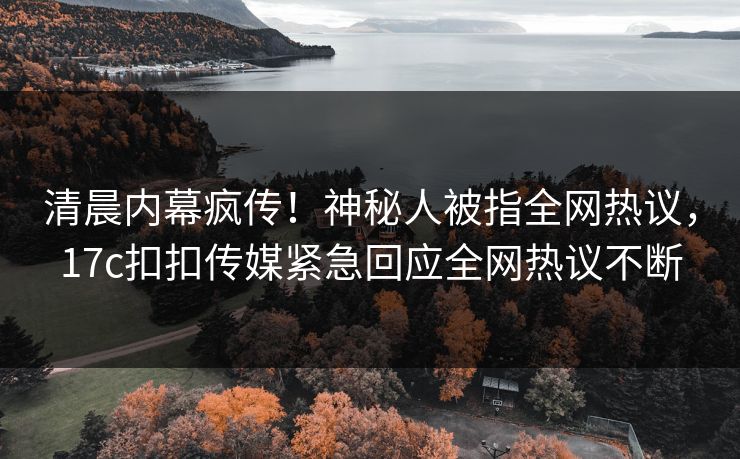 清晨内幕疯传！神秘人被指全网热议，17c扣扣传媒紧急回应全网热议不断