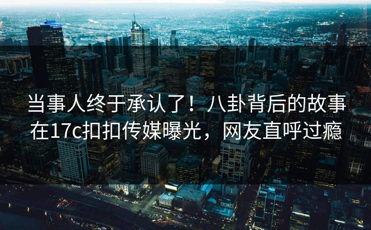 当事人终于承认了！八卦背后的故事在17c扣扣传媒曝光，网友直呼过瘾