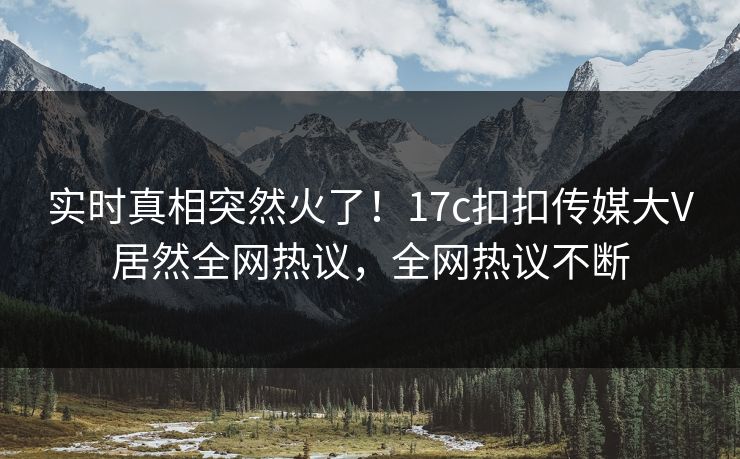 实时真相突然火了！17c扣扣传媒大V居然全网热议，全网热议不断