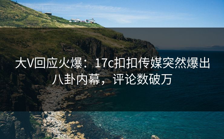 大V回应火爆：17c扣扣传媒突然爆出八卦内幕，评论数破万