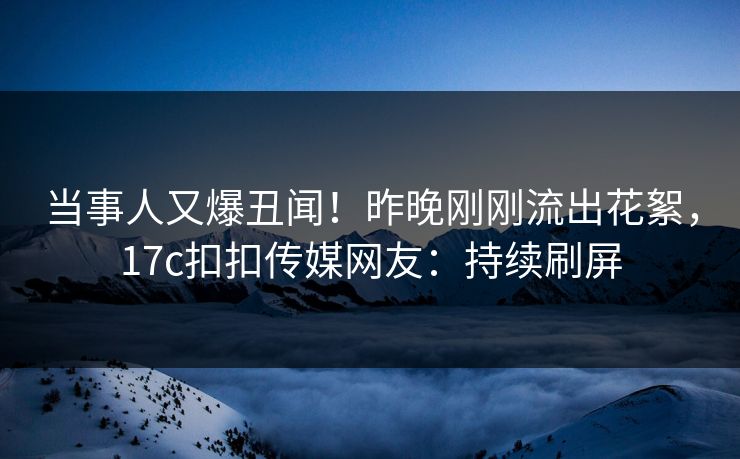 当事人又爆丑闻！昨晚刚刚流出花絮，17c扣扣传媒网友：持续刷屏