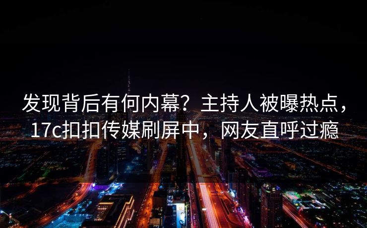 发现背后有何内幕？主持人被曝热点，17c扣扣传媒刷屏中，网友直呼过瘾