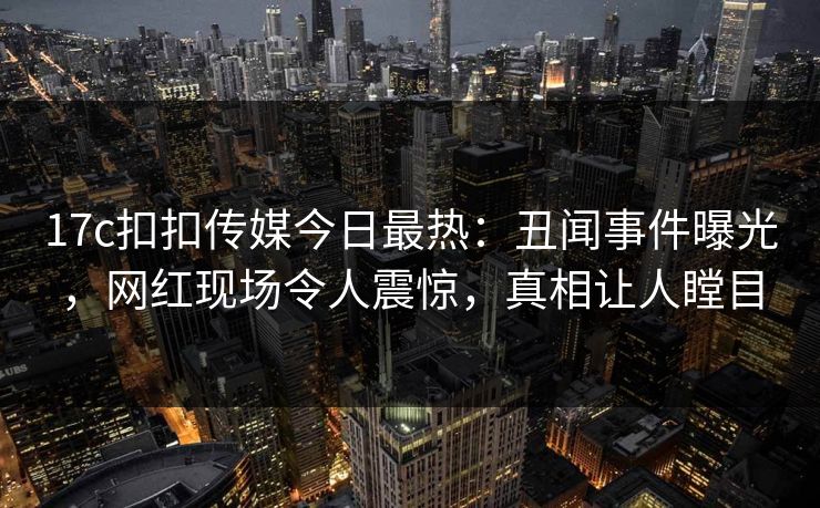 17c扣扣传媒今日最热：丑闻事件曝光，网红现场令人震惊，真相让人瞠目