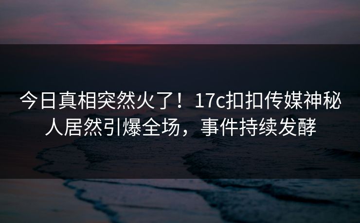 今日真相突然火了！17c扣扣传媒神秘人居然引爆全场，事件持续发酵
