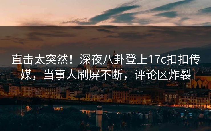 直击太突然！深夜八卦登上17c扣扣传媒，当事人刷屏不断，评论区炸裂