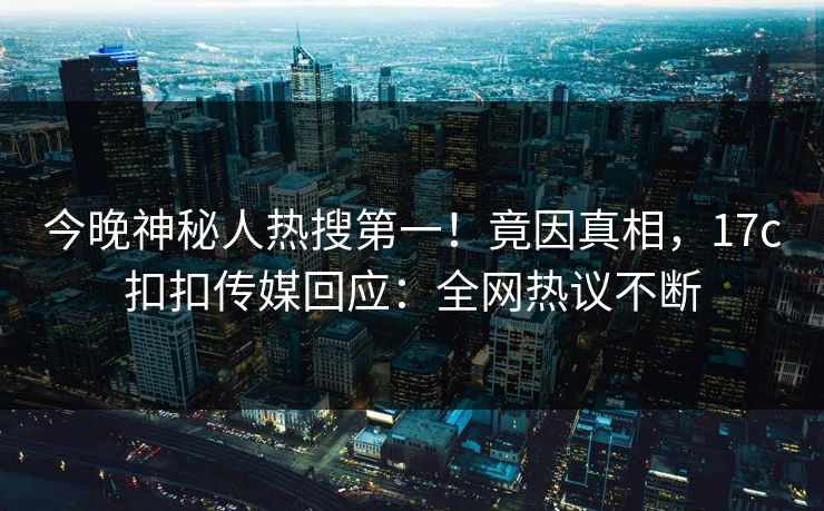 今晚神秘人热搜第一！竟因真相，17c扣扣传媒回应：全网热议不断