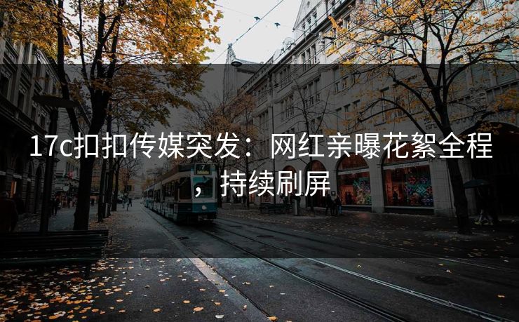 17c扣扣传媒突发：网红亲曝花絮全程，持续刷屏