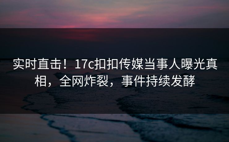 实时直击！17c扣扣传媒当事人曝光真相，全网炸裂，事件持续发酵