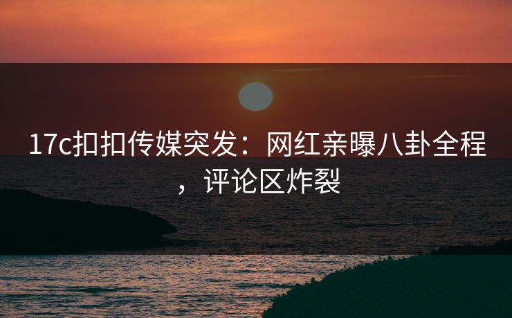 17c扣扣传媒突发：网红亲曝八卦全程，评论区炸裂
