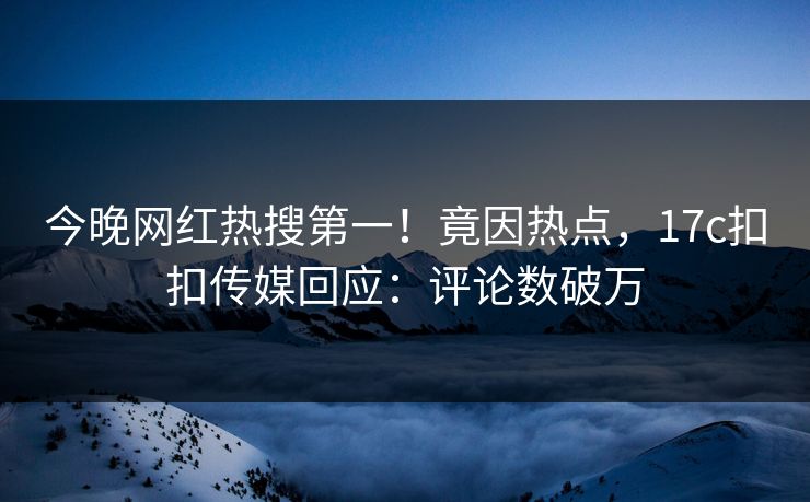 今晚网红热搜第一！竟因热点，17c扣扣传媒回应：评论数破万