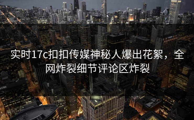 实时17c扣扣传媒神秘人爆出花絮，全网炸裂细节评论区炸裂