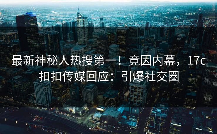 最新神秘人热搜第一！竟因内幕，17c扣扣传媒回应：引爆社交圈