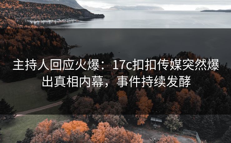 主持人回应火爆：17c扣扣传媒突然爆出真相内幕，事件持续发酵
